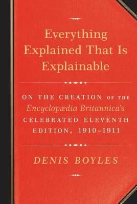 Everything Explained That Is Explainable: On the Creation of the Encyclopaedia Britannica's Celebrated Eleventh Edition, 1910-1911 by Denis Boyles