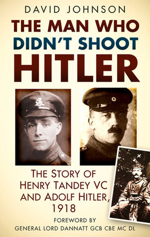 The Man Who Didn't Shoot Hitler: The Story of Henry Tandey VC and Adolf Hitler, 1918 by David R. Johnson, Lord Dannatt