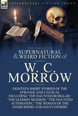 The Collected Supernatural and Weird Fiction of W. C. Morrow: Eighteen Short Stories of the Strange and Unusual Including 'The Haunted Burglar, ' 'The by William Chambers Morrow
