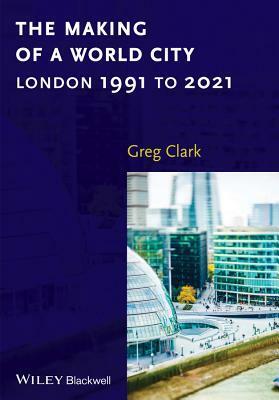 The Making of a World City: London 1991 to 2021 by Greg Clark