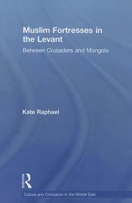 Muslim Fortresses in the Levant: Between Crusaders and Mongols by Kate Raphael