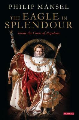 The Eagle in Splendour: Inside the Court of Napoleon by Philip Mansel