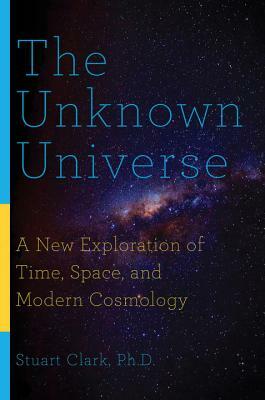The Unknown Universe: A New Exploration of Time, Space, and Modern Cosmology by Stuart Clark