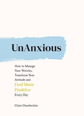 UnAnxious: How to Manage Your Worries, Transform Your Attitude and Feel More Positive Every Day by Claire Chamberlain, Claire Chamberlain