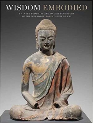 Wisdom Embodied: Chinese Buddhist and Daoist Sculpture in The Metropolitan Museum of Art by Won Yee Ng, Lawrence C. Becker, Mark Wypyski, Denise Patry Leidy, Arianna Gambirasi, Adriana Rizzo, Donna Strahan, Takao Itoh, Mechtild Mertz
