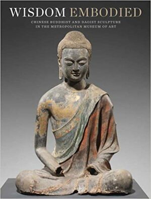 Wisdom Embodied: Chinese Buddhist and Daoist Sculpture in The Metropolitan Museum of Art by Won Yee Ng, Donna Strahan, Mechtild Mertz, Lawrence C. Becker, Mark Wypyski, Takao Itoh, Adriana Rizzo, Denise Patry Leidy, Arianna Gambirasi