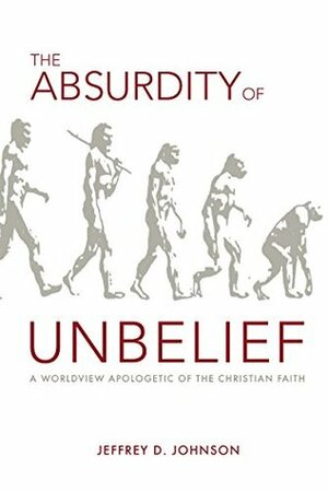 The Absurdity of Unbelief: A Worldview Apologetic of the Christian Faith by Jeffrey D. Johnson
