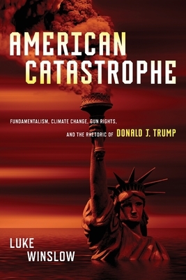 American Catastrophe: Fundamentalism, Climate Change, Gun Rights, and the Rhetoric of Donald J. Trump by Luke Winslow