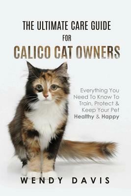 The Ultimate Care Guide For Calico Cat Owners: Everything You Need To Know To Train, Protect & Keep Your Pet Healthy & Happy by Wendy Davis