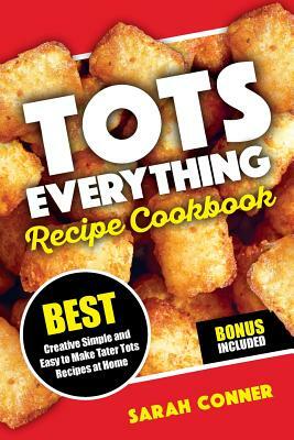Tots Everything Recipe Cookbook: Best Creative Simple and Easy to Make Tater Tot Recipes at Home by Sarah Conner