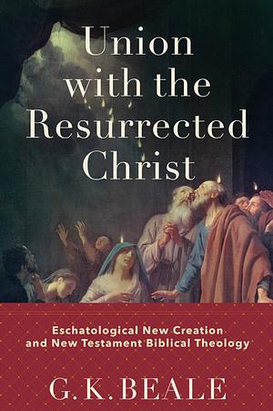 Union With the Resurrected Christ: Eschatological New Creation and New Testament Biblical Theology by Gregory K. Beale