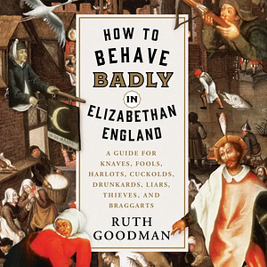 How to Behave Badly in Elizabethan England: A Guide for Knaves, Fools, Harlots, Cuckolds, Drunkards, Liars, Thieves, and Braggarts by Ruth Goodman