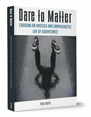 Dare to Matter: Choosing an Unstuck and Unapologetic Life of Significance by Pete Smith
