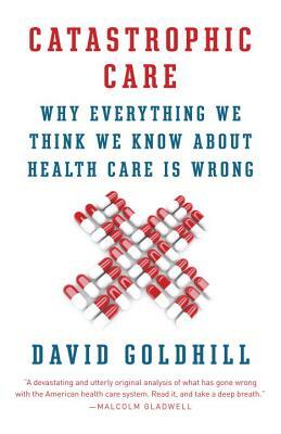 Catastrophic Care: Why Everything We Think We Know about Health Care Is Wrong by David Goldhill