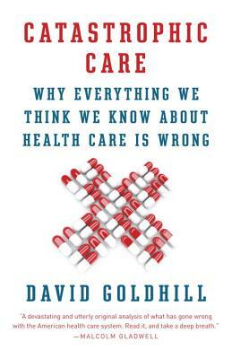 Catastrophic Care: Why Everything We Think We Know about Health Care Is Wrong by David Goldhill