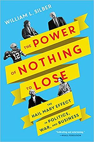 The Power of Nothing to Lose: The Hail Mary Effect in Politics, War, and Business by William L. Silber