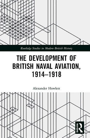 The Development of British Naval Aviation, 1914–1918 by Alexander Howlett