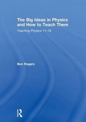 The Big Ideas in Physics and How to Teach Them: Teaching Physics 11-18 by Ben Rogers