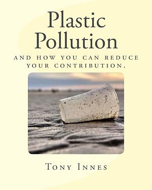 Plastic Pollution: And How You Can Reduce Your Contribution by Tony Innes