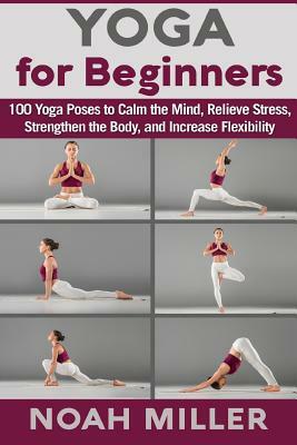 Yoga for Beginners: 100 Yoga Poses to Calm the Mind, Relieve Stress, Strengthen the Body, and Increase Flexibility by Noah Miller