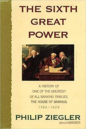 The Sixth Great Power: A History of One of the Greatest Banking Families, The House of Barings, 1762 - 1929 by Philip Ziegler