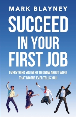 Succeed In Your First Job: Everything you need to know about work - that no one ever tells you! by Mark Blayney