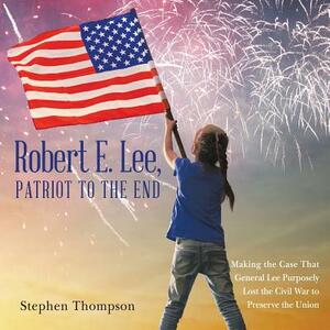 Robert E. Lee, Patriot to the End: Making the Case That General Lee Purposely Lost the Civil War to Preserve the Union by Stephen Thompson