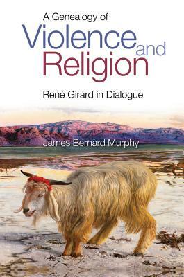 A Genealogy of Violence and Religion: Rene Girard in Dialogue by James Bernard Murphy
