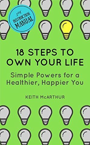 18 Steps to Own Your Life: Simple Powers for a Healthier, Happier You (My Instruction Manual) by Keith McArthur