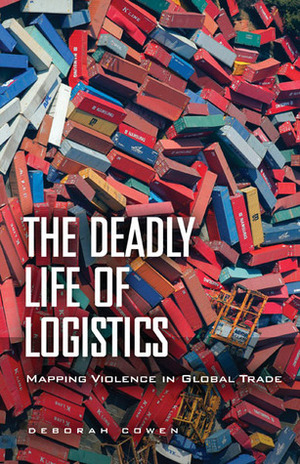 The Deadly Life of Logistics: Mapping Violence in Global Trade by Deborah Cowen