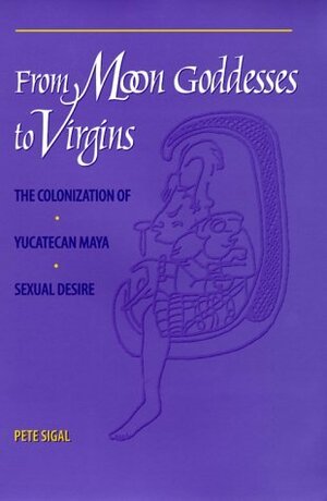 From Moon Goddesses to Virgins: The Colonization of Yucatecan Maya Sexual Desire by Pete Sigal
