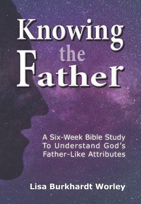 Knowing the Father: A Six-Week Bible Study To Understand God's Father-Like Attributes by Lisa Burkhardt Worley