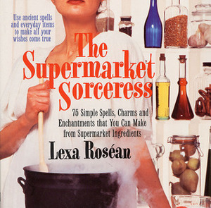 Supermarket Sorceress: Spells, Charms, & Enchantments That You Can Make From Supermarket Ingredients by Lexa Rosean