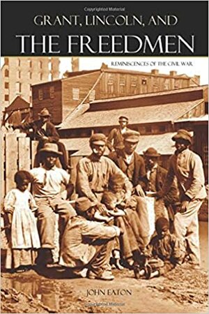 Grant, Lincoln, and the Freedmen: Reminiscences of the Civil War by John Eaton