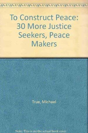 To Construct Peace: 30 More Justice Seekers, Peace Makers by Michael True