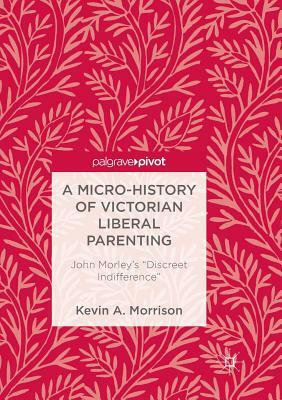 A Micro-History of Victorian Liberal Parenting: John Morley's "discreet Indifference" by Kevin A. Morrison