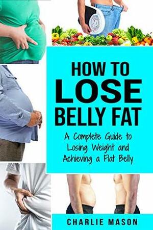 How to Lose Belly Fat: A Complete Guide to Losing Weight and Achieving a Flat Belly : How To Lose Belly Fat Fast For Women & Men by Charlie Mason