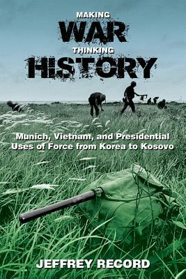 Making War, Thinking History: Munich, Vietnam, and Presidential Uses of Force from Korea to Kosovo by Jeffrey Record