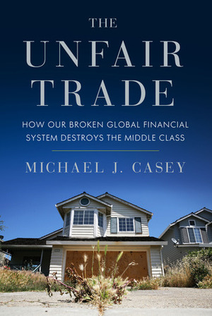 The Unfair Trade: How Our Broken Global Financial System Destroys the Middle Class by Michael J. Casey