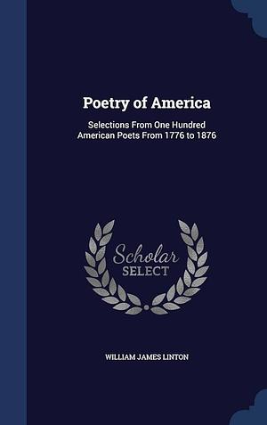 Poetry of America: Selections From One Hundred American Poets From 1776 to 1876 by William James Linton