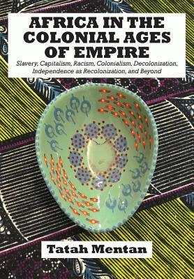 Africa in the Colonial Ages of Empire: Slavery, Capitalism, Racism, Colonialism, Decolonization, Independence as Recolonization, and Beyond by Tatah Mentan