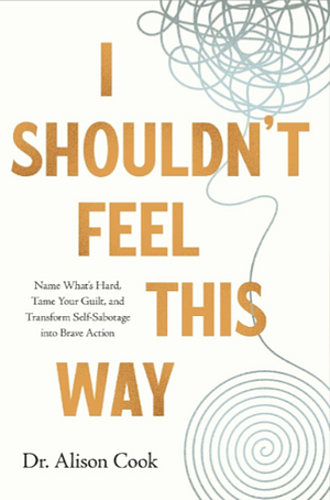 I Shouldn't Feel This Way: Name What's Hard, Tame Your Guilt, and Transform Self-Sabotage into Brave Action by Alison Cook