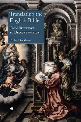 Translating the English Bible: From Relevance to Deconstruction by Philip Goodwin