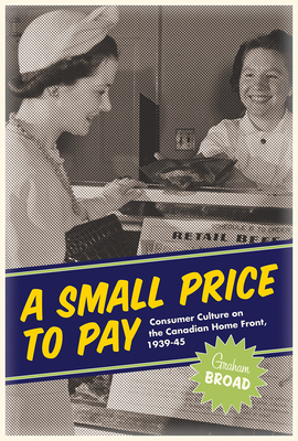 A Small Price to Pay: Consumer Culture on the Canadian Home Front, 1939-45 by Graham Broad