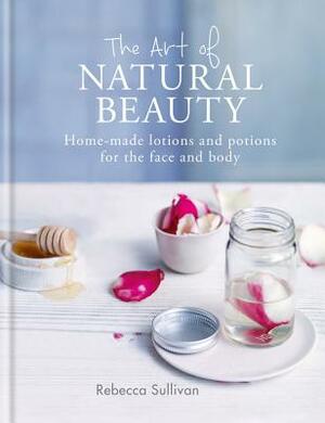 The Art of Natural Beauty: Home-Made Lotions and Potions for the Face and Body by Rebecca Sullivan