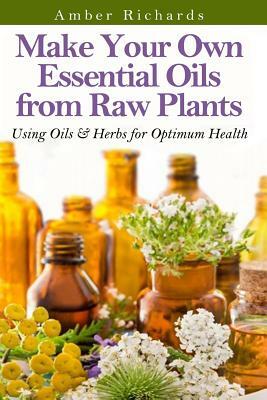 Make Your Own Essential Oils from Raw Plants: Using Oils & Herbs for Optimum Health by Amber Richards