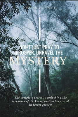 Don't Just Pray to Prosper, Unravel the Mystery: The complete secret to unlocking the treasures of darkness, and riches stored in secret places! by Samantha Smith