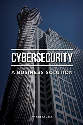 Cybersecurity: A Business Solution: An executive perspective on managing cyber risk by Rob Arnold
