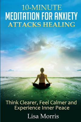 10-Minute Meditation for Anxiety Attacks Healing: Think Clearer, Feel Calmer and Experience Inner Peace by Lisa Morris