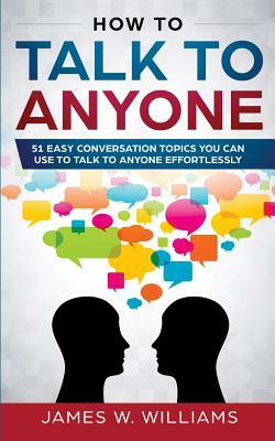 How To Talk To Anyone: 51 Easy Conversation Topics You Can Use to Talk to Anyone Effortlessly by James W. Williams